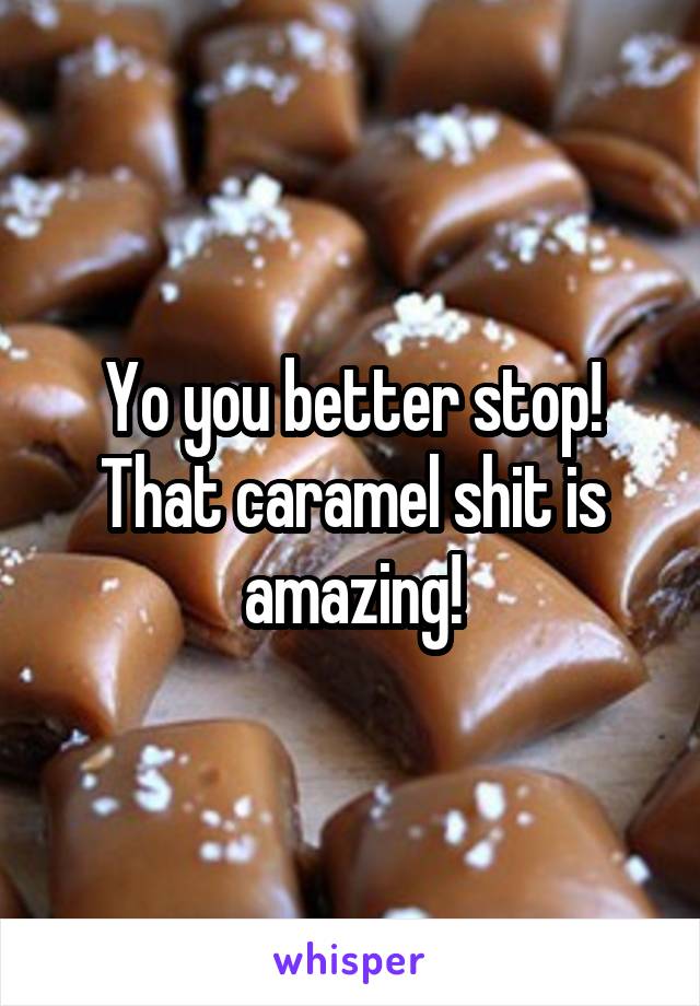 Yo you better stop! That caramel shit is amazing!