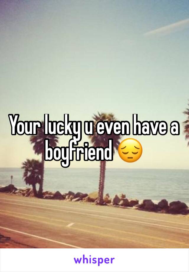 Your lucky u even have a boyfriend 😔