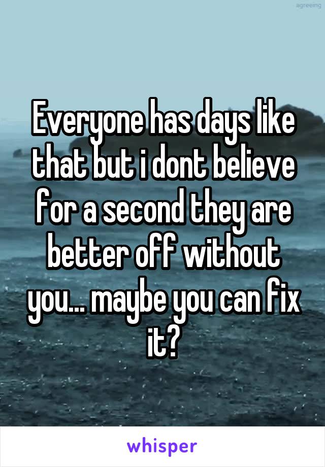 Everyone has days like that but i dont believe for a second they are better off without you... maybe you can fix it?