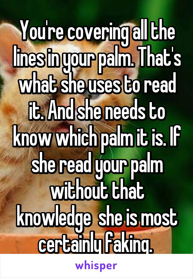 You're covering all the lines in your palm. That's what she uses to read it. And she needs to know which palm it is. If she read your palm without that knowledge  she is most certainly faking. 