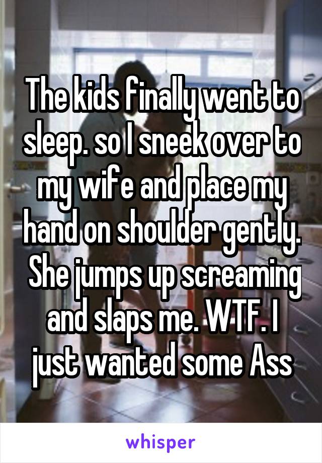 The kids finally went to sleep. so I sneek over to my wife and place my hand on shoulder gently.  She jumps up screaming and slaps me. WTF. I just wanted some Ass