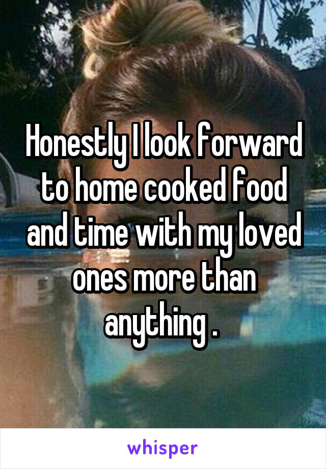 Honestly I look forward to home cooked food and time with my loved ones more than anything . 