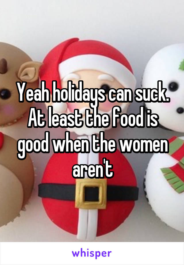 Yeah holidays can suck.
At least the food is good when the women aren't