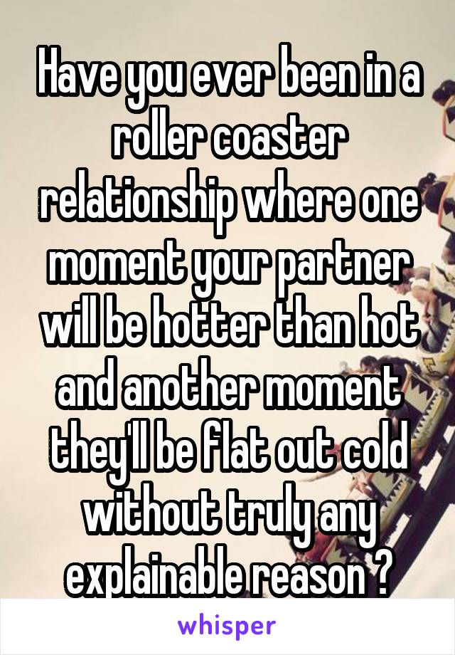 Have you ever been in a roller coaster relationship where one moment your partner will be hotter than hot and another moment they'll be flat out cold without truly any explainable reason ?