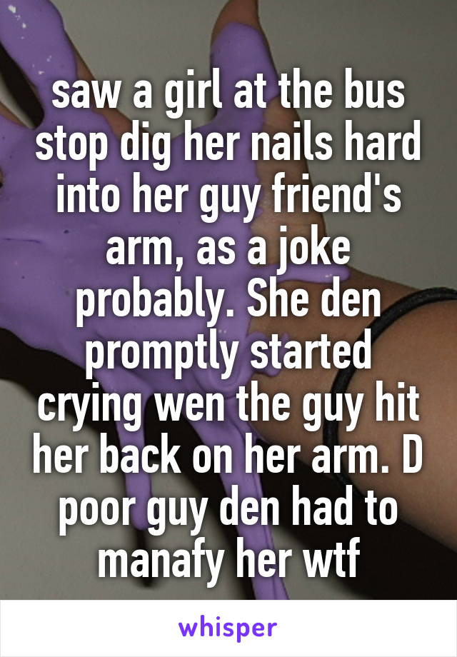 saw a girl at the bus stop dig her nails hard into her guy friend's arm, as a joke probably. She den promptly started crying wen the guy hit her back on her arm. D poor guy den had to manafy her wtf