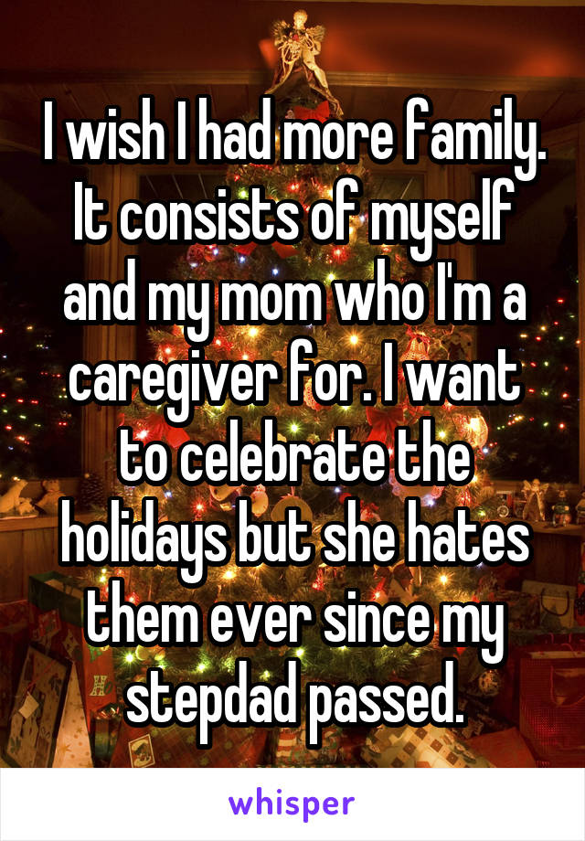 I wish I had more family. It consists of myself and my mom who I'm a caregiver for. I want to celebrate the holidays but she hates them ever since my stepdad passed.