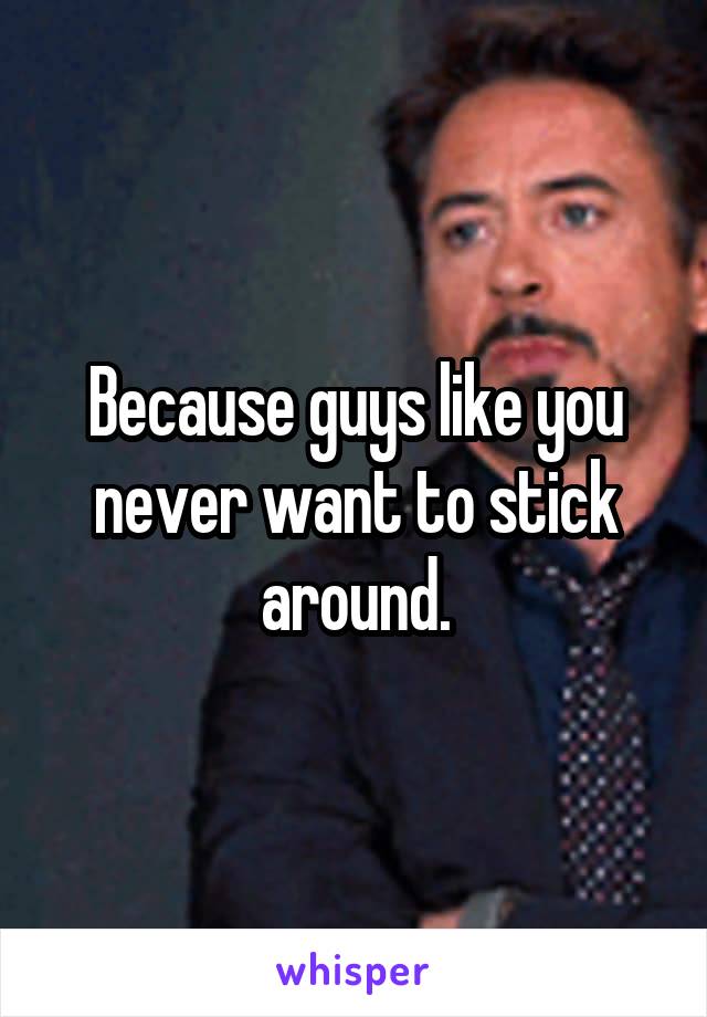 Because guys like you never want to stick around.