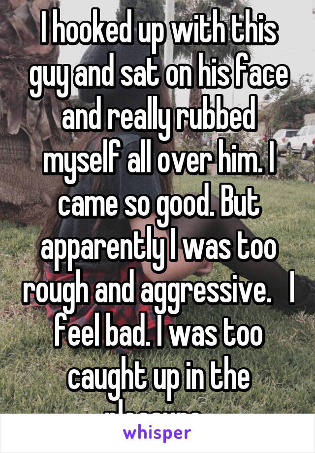 I hooked up with this guy and sat on his face and really rubbed myself all over him. I came so good. But apparently I was too rough and aggressive.   I feel bad. I was too caught up in the pleasure. 