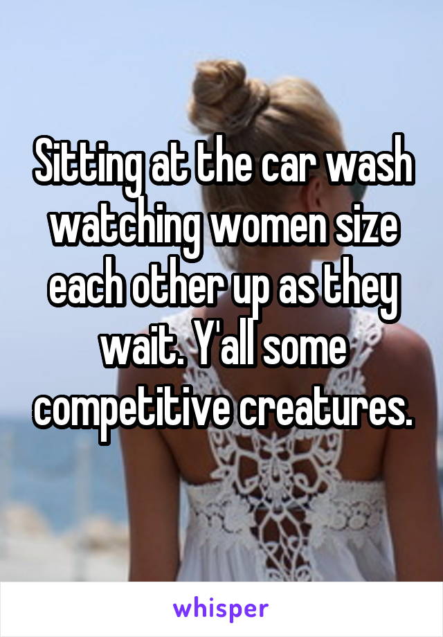 Sitting at the car wash watching women size each other up as they wait. Y'all some competitive creatures. 