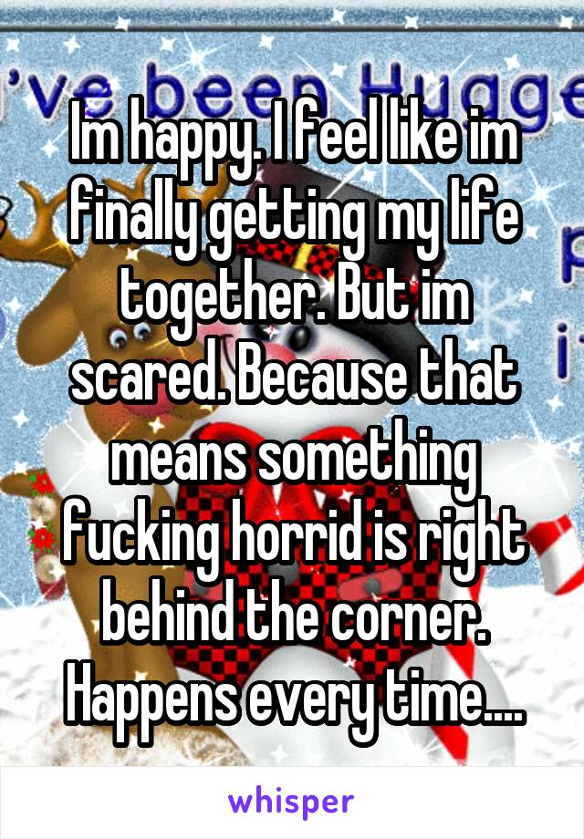 Im happy. I feel like im finally getting my life together. But im scared. Because that means something fucking horrid is right behind the corner. Happens every time....