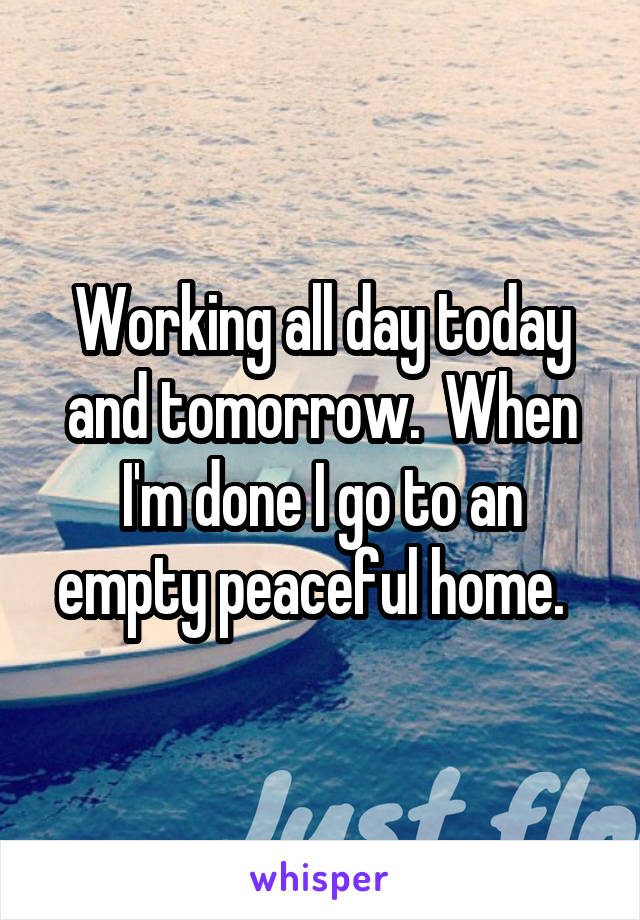 Working all day today and tomorrow.  When I'm done I go to an empty peaceful home.  