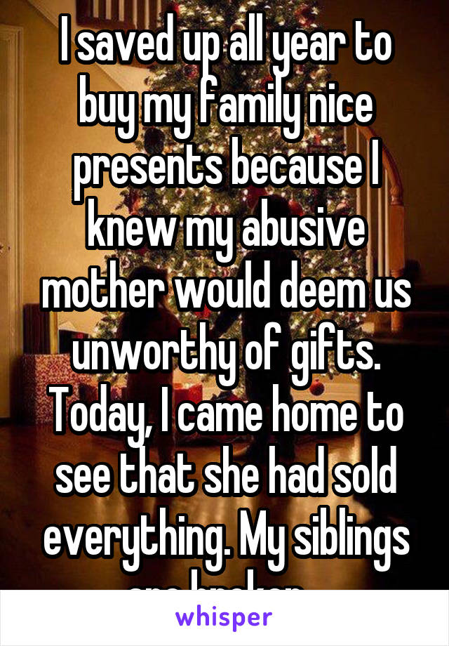 I saved up all year to buy my family nice presents because I knew my abusive mother would deem us unworthy of gifts.
Today, I came home to see that she had sold everything. My siblings are broken...