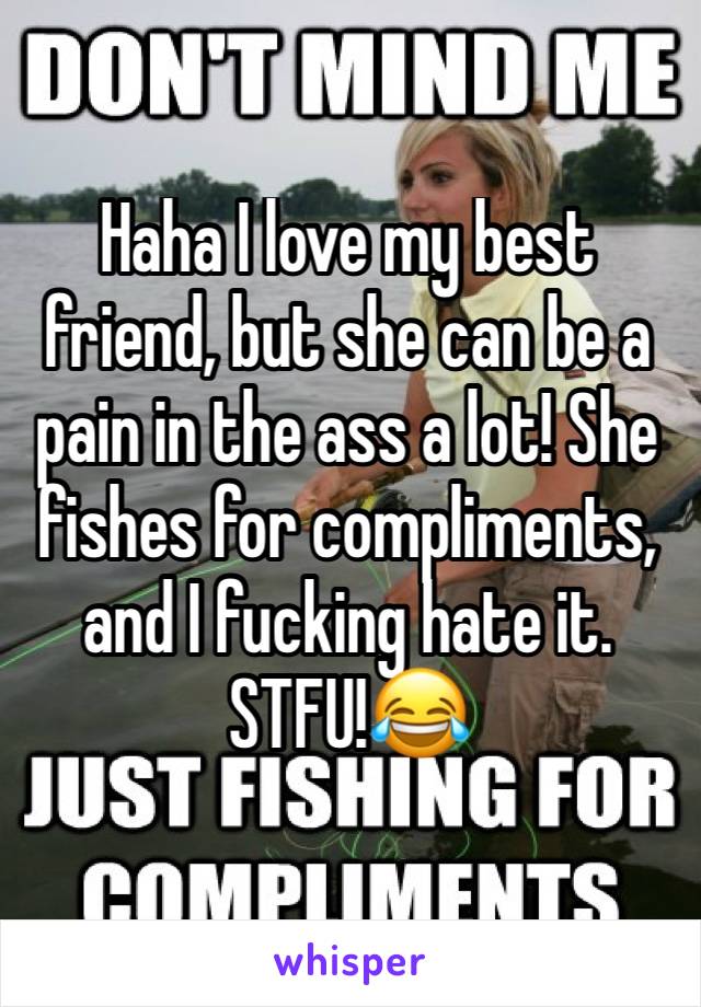 Haha I love my best friend, but she can be a pain in the ass a lot! She fishes for compliments, and I fucking hate it. STFU!😂