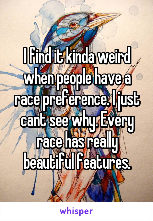 I find it kinda weird when people have a race preference. I just cant see why. Every race has really beautiful features.