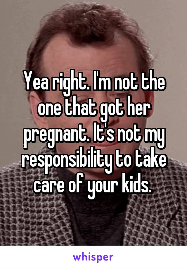 Yea right. I'm not the one that got her pregnant. It's not my responsibility to take care of your kids. 