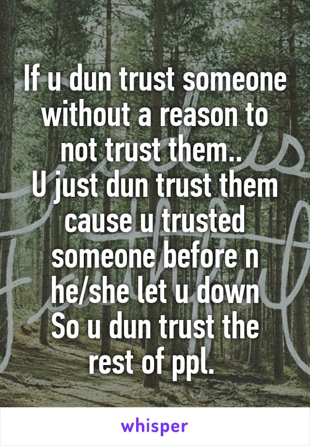 If u dun trust someone without a reason to not trust them.. 
U just dun trust them cause u trusted someone before n
he/she let u down
So u dun trust the rest of ppl. 