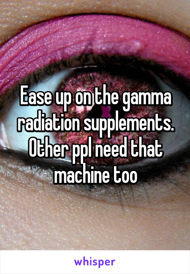 Ease up on the gamma radiation supplements. Other ppl need that machine too