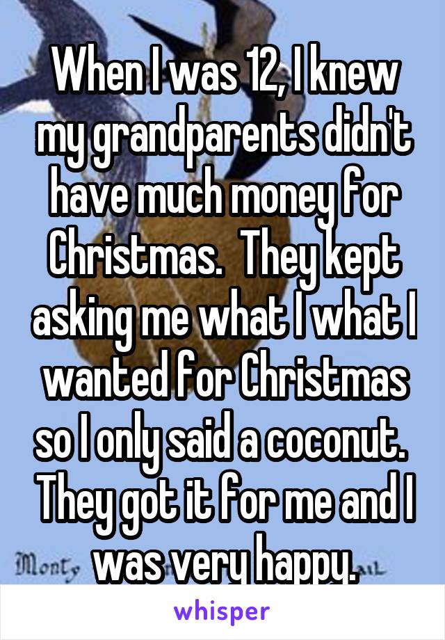 When I was 12, I knew my grandparents didn't have much money for Christmas.  They kept asking me what I what I wanted for Christmas so I only said a coconut.  They got it for me and I was very happy.