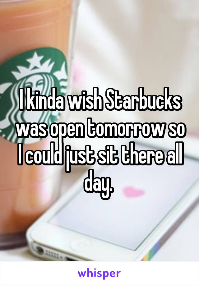 I kinda wish Starbucks was open tomorrow so I could just sit there all day. 