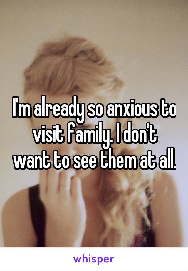 I'm already so anxious to visit family. I don't want to see them at all.