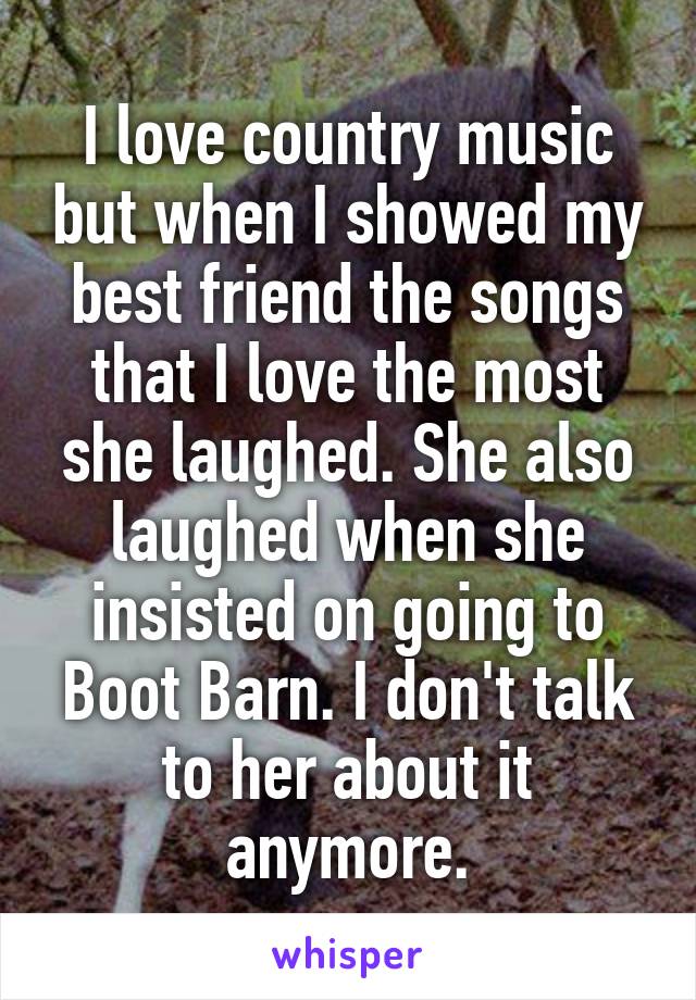 I love country music but when I showed my best friend the songs that I love the most she laughed. She also laughed when she insisted on going to Boot Barn. I don't talk to her about it anymore.