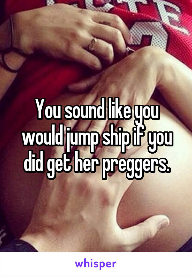 You sound like you would jump ship if you did get her preggers.