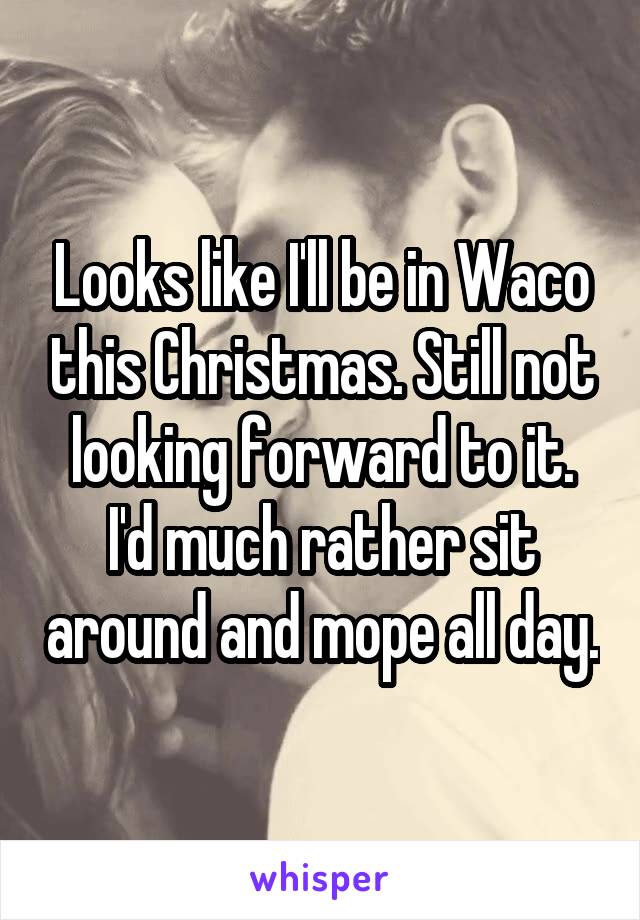 Looks like I'll be in Waco this Christmas. Still not looking forward to it. I'd much rather sit around and mope all day.