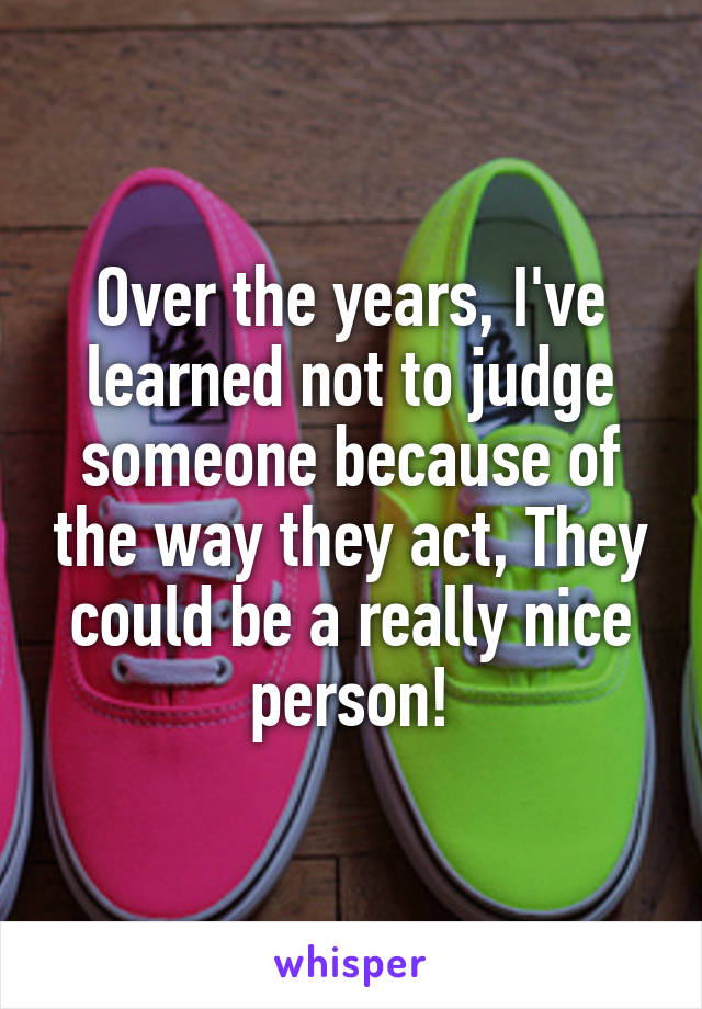 Over the years, I've learned not to judge someone because of the way they act, They could be a really nice person!