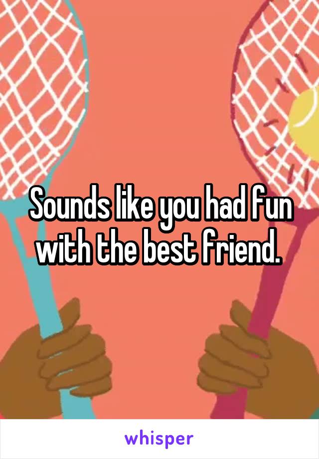 Sounds like you had fun with the best friend. 