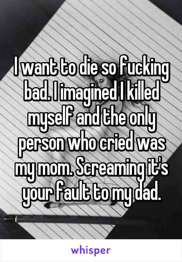 I want to die so fucking bad. I imagined I killed myself and the only person who cried was my mom. Screaming it's your fault to my dad.