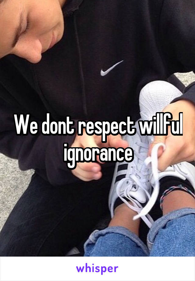 We dont respect willful ignorance