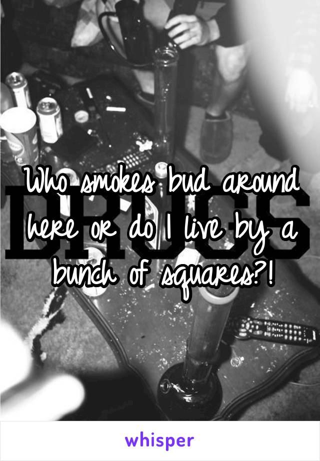 Who smokes bud around here or do I live by a bunch of squares?!