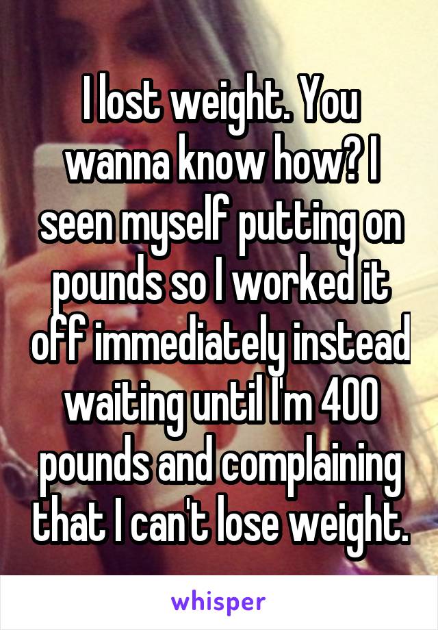 I lost weight. You wanna know how? I seen myself putting on pounds so I worked it off immediately instead waiting until I'm 400 pounds and complaining that I can't lose weight.