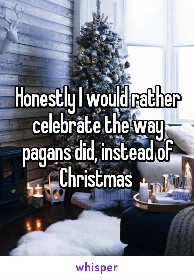 Honestly I would rather celebrate the way pagans did, instead of Christmas 