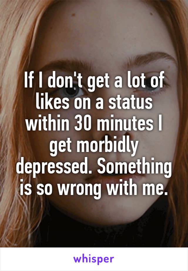 If I don't get a lot of likes on a status within 30 minutes I get morbidly depressed. Something is so wrong with me.