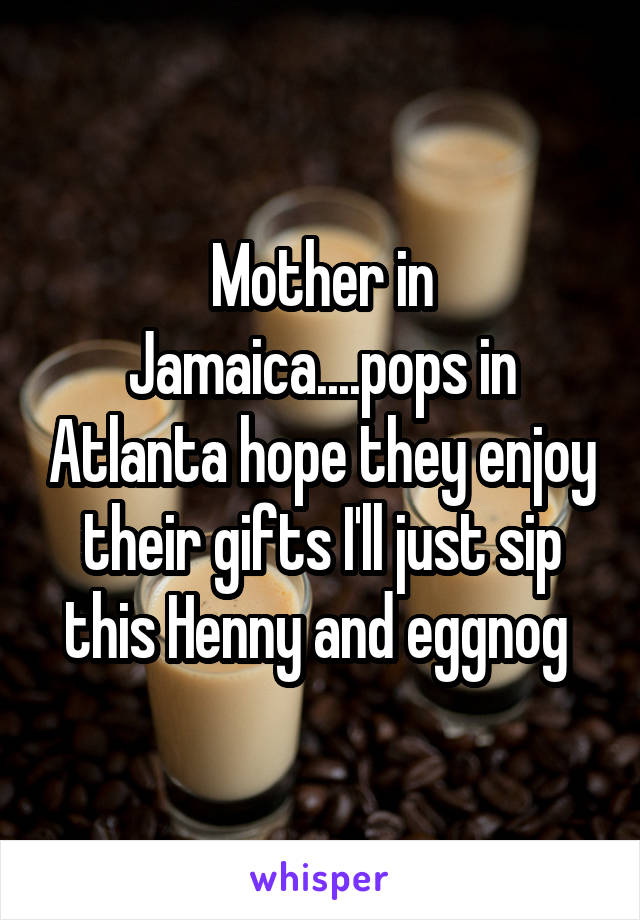 Mother in Jamaica....pops in Atlanta hope they enjoy their gifts I'll just sip this Henny and eggnog 