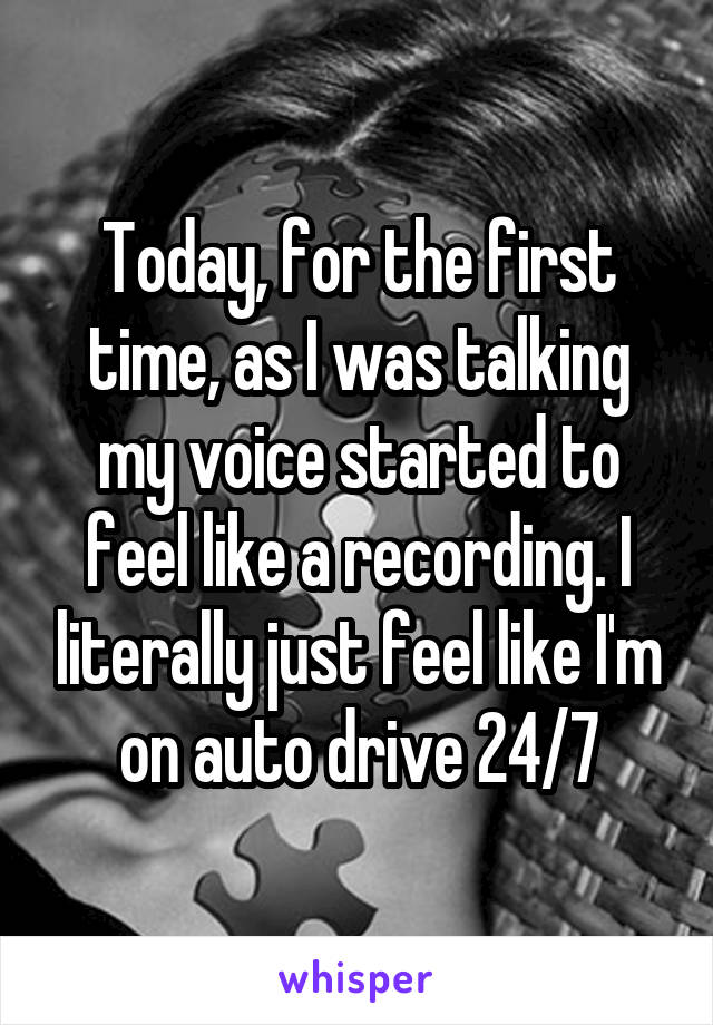 Today, for the first time, as I was talking my voice started to feel like a recording. I literally just feel like I'm on auto drive 24/7