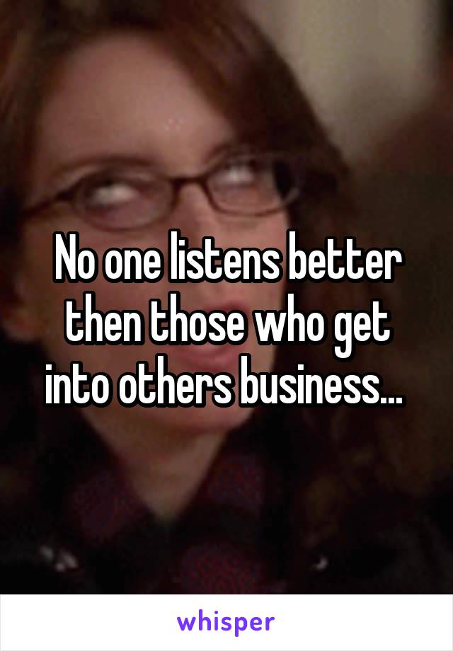 No one listens better then those who get into others business... 