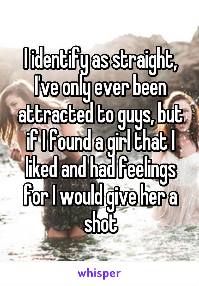 I identify as straight, I've only ever been attracted to guys, but if I found a girl that I liked and had feelings for I would give her a shot