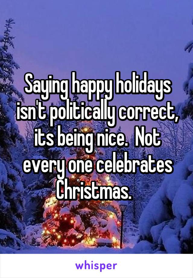 Saying happy holidays isn't politically correct, its being nice.  Not every one celebrates Christmas.  