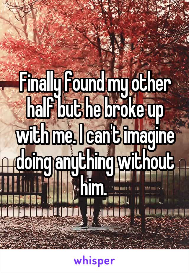 Finally found my other half but he broke up with me. I can't imagine doing anything without him. 