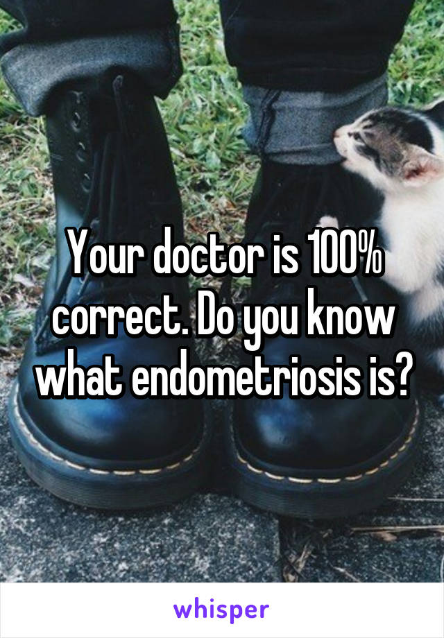 Your doctor is 100% correct. Do you know what endometriosis is?