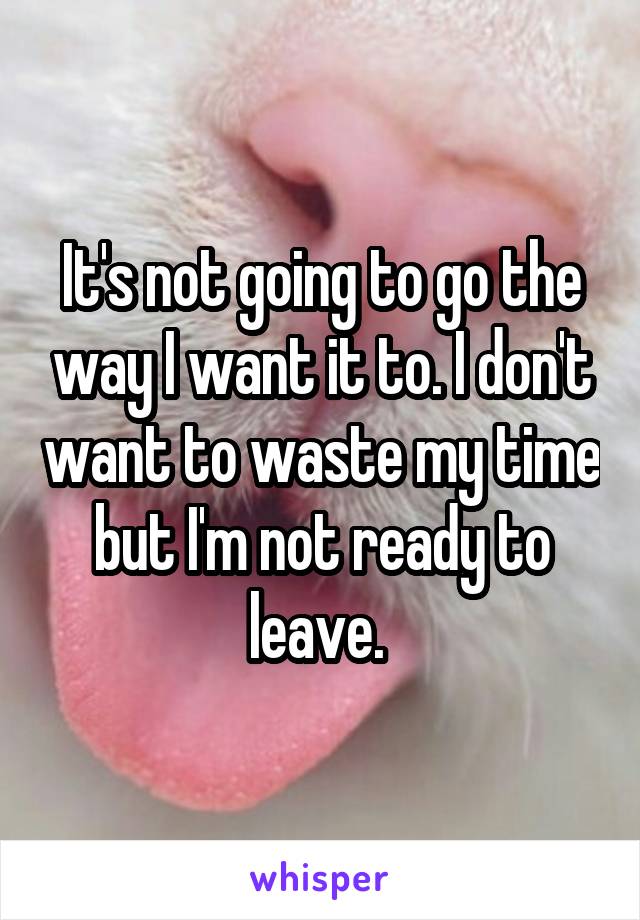 It's not going to go the way I want it to. I don't want to waste my time but I'm not ready to leave. 