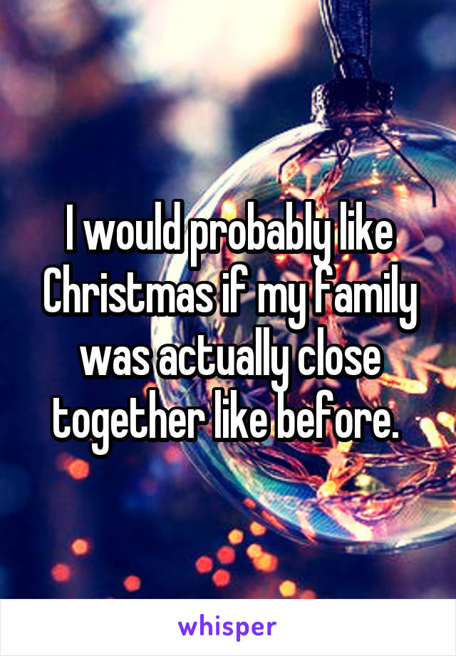 I would probably like Christmas if my family was actually close together like before. 