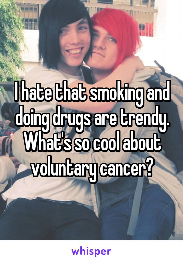 I hate that smoking and doing drugs are trendy. What's so cool about voluntary cancer?