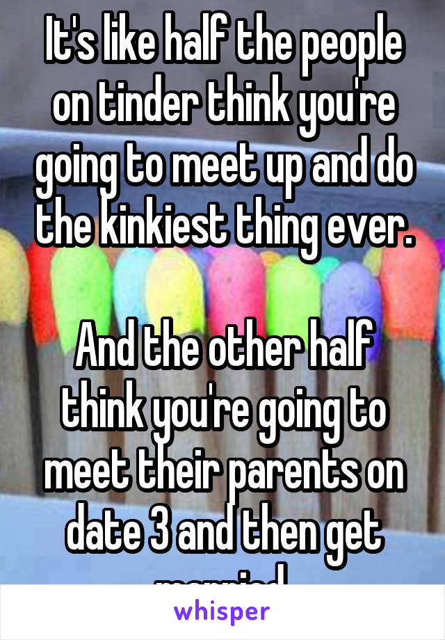 It's like half the people on tinder think you're going to meet up and do the kinkiest thing ever.

And the other half think you're going to meet their parents on date 3 and then get married 