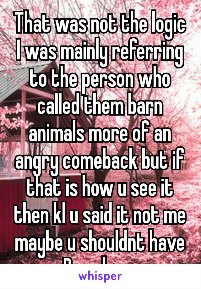 That was not the logic
I was mainly referring to the person who called them barn animals more of an angry comeback but if that is how u see it then kl u said it not me maybe​ u shouldnt have Been born