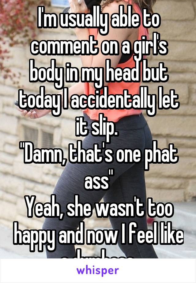 I'm usually able to comment on a girl's body in my head but today I accidentally let it slip. 
"Damn, that's one phat ass"
Yeah, she wasn't too happy and now I feel like a dumbass 