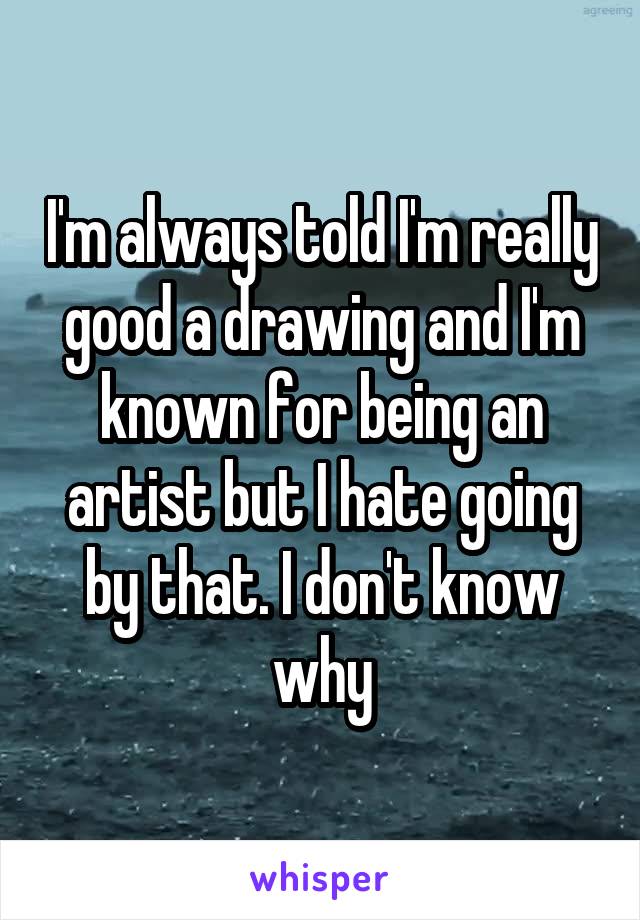 I'm always told I'm really good a drawing and I'm known for being an artist but I hate going by that. I don't know why