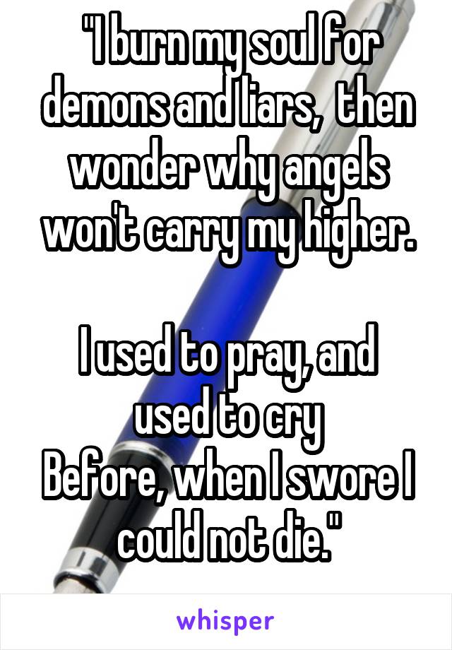  "I burn my soul for demons and liars,  then wonder why angels won't carry my higher.

I used to pray, and used to cry
Before, when I swore I could not die."
